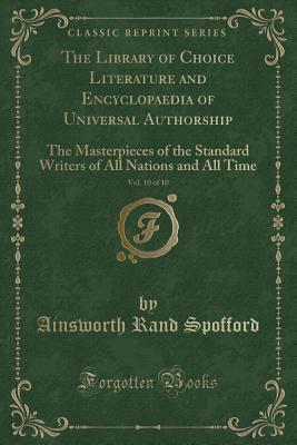 The Library of Choice Literature and Encyclopaedia of Universal Authorship, Vol. 10 of 10: The Masterpieces of the Standard Writers of All Nations and All Time (Classic Reprint) - Spofford, Ainsworth Rand