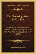 The Licensing Acts, 1872-1874: Preceded By The Unrepealed Sections Of The Licensing Act, 1828; The Wine And Beerhouse Act, 1869 (1874)