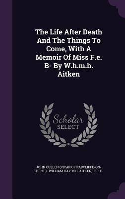 The Life After Death And The Things To Come, With A Memoir Of Miss F.e. B- By W.h.m.h. Aitken - John Cullen (Vicar of Radcliffe-On-Trent (Creator), and William Hay M H Aitken (Creator), and F E B- (Creator)