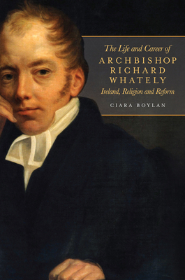 The Life and Career of Archbishop Richard Whately: Ireland, Religion and Reform - Boylan, Ciara