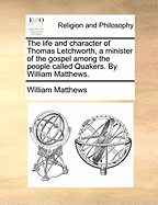 The Life and Character of Thomas Letchworth, a Minister of the Gospel Among the People Called Quakers. by William Matthews