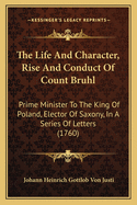 The Life and Character, Rise and Conduct of Count Bruhl the Life and Character, Rise and Conduct of Count Bruhl: Prime Minister to the King of Poland, Elector of Saxony, in Prime Minister to the King of Poland, Elector of Saxony, in a Series of Letters...