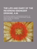 The Life and Diary of the Reverend Ebenezer Erskine, A.M.: Of Stirling, Father of the Secession Church, to Which Is Prefixed a Memoir of His Father, the REV. Henry Erskine, of Chirnside