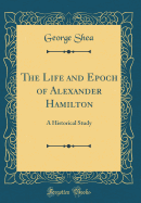 The Life and Epoch of Alexander Hamilton: A Historical Study (Classic Reprint)