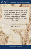 The Life and Errors of John Dunton Late Citizen of London; Written by Himself in Solitude. With an Idea of a new Life; Wherein is Shewn how he'd Think, Speak, and act, Might he Live Over his Days Again