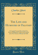 The Life and Humours of Falstaff: A Comedy Formed Out of the Two Parts of Shakspeare's Henry the Fourth and a Few Scenes of Henry the Fifth (Classic Reprint)