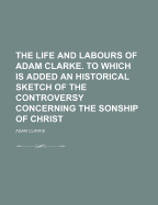 The Life and Labours of Adam Clarke. to Which Is Added an Historical Sketch of the Controversy Concerning the Sonship of Christ