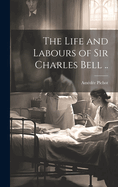 The Life and Labours of Sir Charles Bell ..