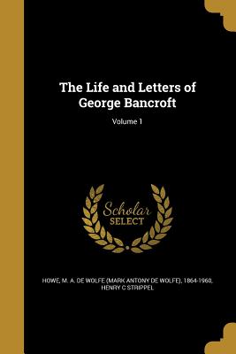 The Life and Letters of George Bancroft; Volume 1 - Howe, M a De Wolfe (Mark Antony De Wol (Creator), and Strippel, Henry C