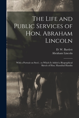 The Life and Public Services of Hon. Abraham Lincoln: With a Portrait on Steel.; to Which is Added a Biographical Sketch of Hon. Hannibal Hamlin - Bartlett, D W (David W ) 1828-1912 (Creator), and Lincoln, Abraham 1809-1865