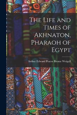 The Life and Times of Akhnaton, Pharaoh of Egypt - Weigall, Arthur Edward Pearse Brome