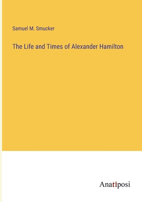 The Life and Times of Alexander Hamilton - Smucker, Samuel M