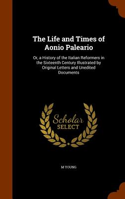 The Life and Times of Aonio Paleario: Or, a History of the Italian Reformers in the Sixteenth Century Illustrated by Original Letters and Unedited Documents - Young, M