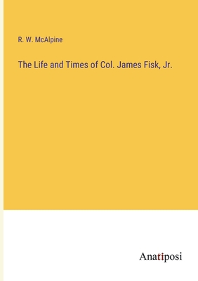 The Life and Times of Col. James Fisk, Jr. - McAlpine, R W