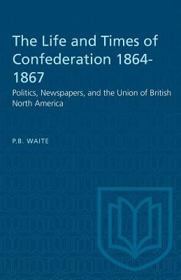 The Life and Times of Confederation 1864-1867: Politics, Newspapers, and the Union of British North America - Waite, P B