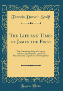 The Life and Times of James the First: The Conqueror, King of Aragon, Valencia, and Majorca Count of Barcelona and Urgel Lord of Montpellier (Classic Reprint)