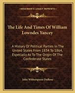 The Life And Times Of William Lowndes Yancey: A History Of Political Parties In The United States From 1834 To 1864, Especially As To The Origin Of The Confederate States