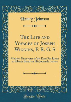 The Life and Voyages of Joseph Wiggins, F. R. G. S: Modern Discoverer of the Kara Sea Route to Siberia Based on His Journals Letters (Classic Reprint) - Johnson, Henry