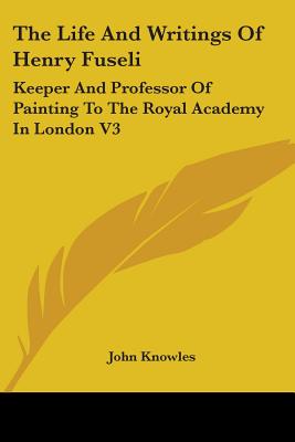 The Life And Writings Of Henry Fuseli: Keeper And Professor Of Painting To The Royal Academy In London V3 - Knowles, John