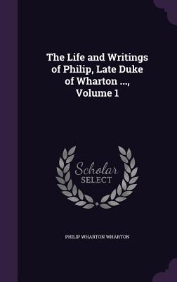 The Life and Writings of Philip, Late Duke of Wharton ..., Volume 1 - Wharton, Philip Wharton