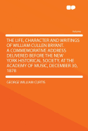 The Life, Character and Writings of William Cullen Bryant. a Commemorative Address Delivered Before the New York Historical Society, at the Academy of Music, December 30, 1878