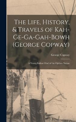 The Life, History, & Travels of Kah-Ge-Ga-Gah-Bowh (George Copway): A Young Indian Chief of the Ojebwa Nation - Copway, George