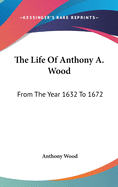 The Life Of Anthony A. Wood: From The Year 1632 To 1672