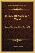The Life of Anthony A. Wood: From the Year 1632 to 1672