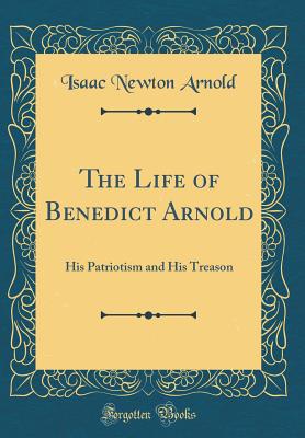 The Life of Benedict Arnold: His Patriotism and His Treason (Classic Reprint) - Arnold, Isaac Newton