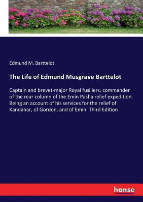 The Life of Edmund Musgrave Barttelot: Captain and brevet-major Royal fusiliers, commander of the rear column of the Emin Pasha relief expedition. Being an account of his services for the relief of Kandahar, of Gordon, and of Emin. Third Edition - Barttelot, Edmund M