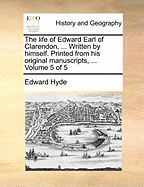The Life of Edward Earl of Clarendon, ... Written by Himself. Printed From his Original Manuscripts, ... of 5; Volume 5