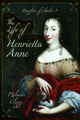 The Life of Henrietta Anne: Daughter of Charles I - Clegg, Melanie