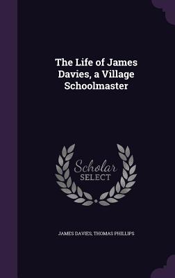 The Life of James Davies, a Village Schoolmaster - Davies, James, Mr., and Phillips, Thomas, Sir