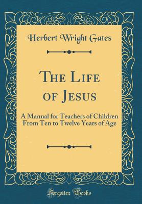 The Life of Jesus: A Manual for Teachers of Children from Ten to Twelve Years of Age (Classic Reprint) - Gates, Herbert Wright