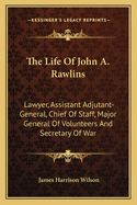 The Life of John A. Rawlins: Lawyer, Assistant Adjutant-General, Chief of Staff, Major General of Volunteers, and Secretary of War