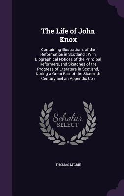 The Life of John Knox: Containing Illustrations of the Reformation in Scotland; With Biographical Notices of the Principal Reformers, and Sketches of the Progress of Literature in Scotland, During a Great Part of the Sixteenth Century and an Appendix Con - M'Crie, Thomas