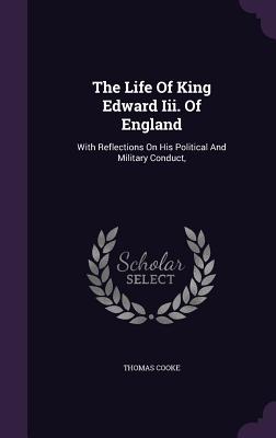 The Life Of King Edward Iii. Of England: With Reflections On His Political And Military Conduct, - Cooke, Thomas