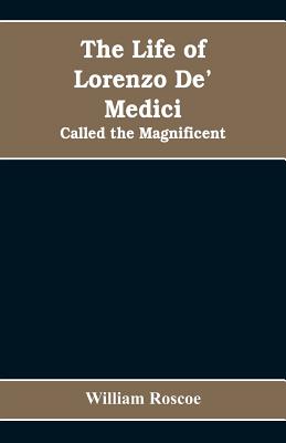 The Life of Lorenzo De' Medici: Called the Magnificent - Roscoe, William