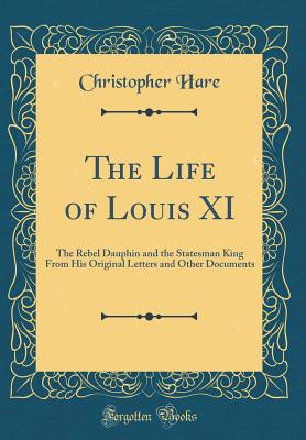 The Life of Louis XI: The Rebel Dauphin and the Statesman King from His Original Letters and Other Documents (Classic Reprint) - Hare, Christopher