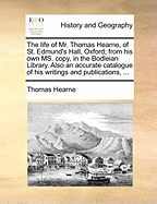 The Life of Mr. Thomas Hearne, of St. Edmund's Hall, Oxford; From His Own Ms. Copy, in the Bodleian Library. Also an Accurate Catalogue of His Writings and Publications,