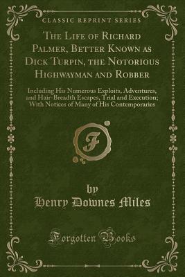 The Life of Richard Palmer, Better Known as Dick Turpin, the Notorious Highwayman and Robber: Including His Numerous Exploits, Adventures, and Hair-Breadth Escapes, Trial and Execution; With Notices of Many of His Contemporaries (Classic Reprint) - Miles, Henry Downes
