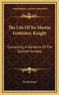 The Life of Sir Martin Frobisher, Knight: Containing a Narrative of the Spanish Armada