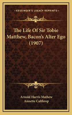 The Life of Sir Tobie Matthew, Bacon's Alter Ego (1907) - Mathew, Arnold Harris, and Calthrop, Annette