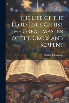 The Life of the Lord Jesus Christ the Great Master of the Cross and Serpent - Sampson, Holden E