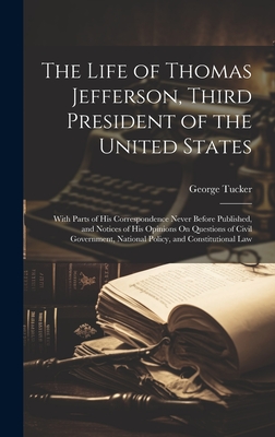 The Life of Thomas Jefferson, Third President of the United States: With Parts of His Correspondence Never Before Published, and Notices of His Opinions On Questions of Civil Government, National Policy, and Constitutional Law - Tucker, George