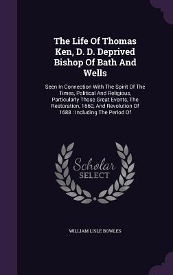 The Life Of Thomas Ken, D. D. Deprived Bishop Of Bath And Wells: Seen In Connection With The Spirit Of The Times, Political And Religious, Particularly Those Great Events, The Restoration, 1660, And Revolution Of 1688: Including The Period Of - Bowles, William Lisle