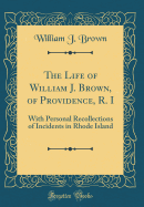 The Life of William J. Brown, of Providence, R. I: With Personal Recollections of Incidents in Rhode Island (Classic Reprint)