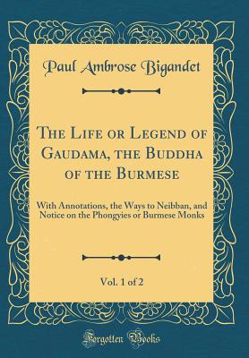 The Life or Legend of Gaudama, the Buddha of the Burmese, Vol. 1 of 2: With Annotations, the Ways to Neibban, and Notice on the Phongyies or Burmese Monks (Classic Reprint) - Bigandet, Paul Ambrose