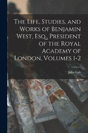 The Life, Studies, and Works of Benjamin West, Esq., President of the Royal Academy of London, Volumes 1-2