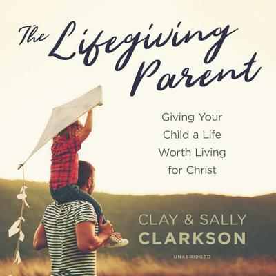 The Lifegiving Parent: Giving Your Child a Life Worth Living for Christ - Clarkson, Sally, and Clarkson, Clay, and Foster, James (Read by)